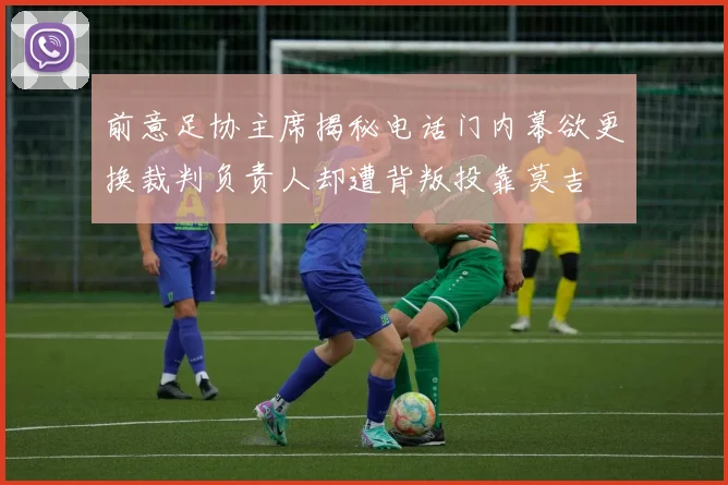 前意足协主席揭秘电话门内幕欲更换裁判负责人却遭背叛投靠莫吉