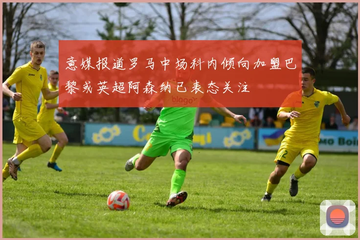 意媒报道罗马中场科内倾向加盟巴黎或英超阿森纳已表态关注