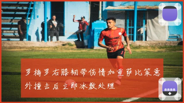 罗梅罗右膝韧带伤情加重萨比策意外撞击后立即冰敷处理