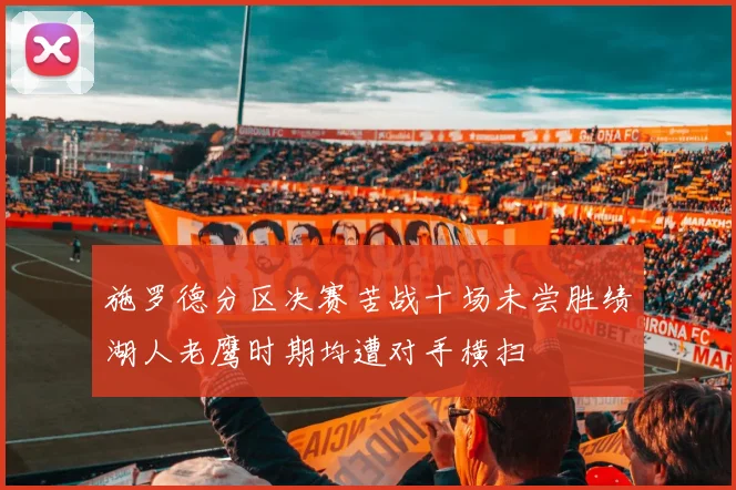 施罗德分区决赛苦战十场未尝胜绩湖人老鹰时期均遭对手横扫