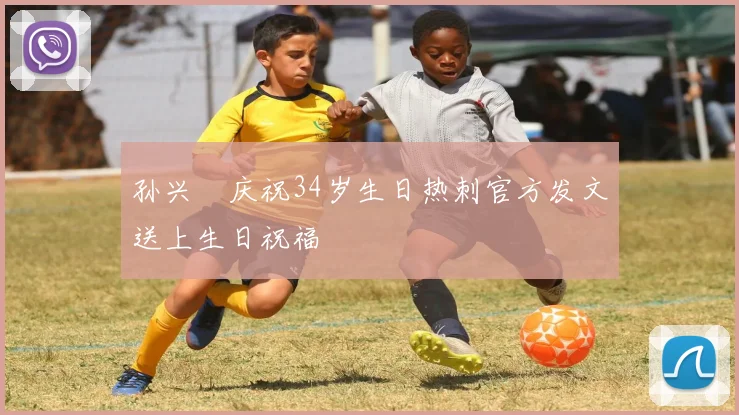 孙兴慜庆祝34岁生日热刺官方发文送上生日祝福