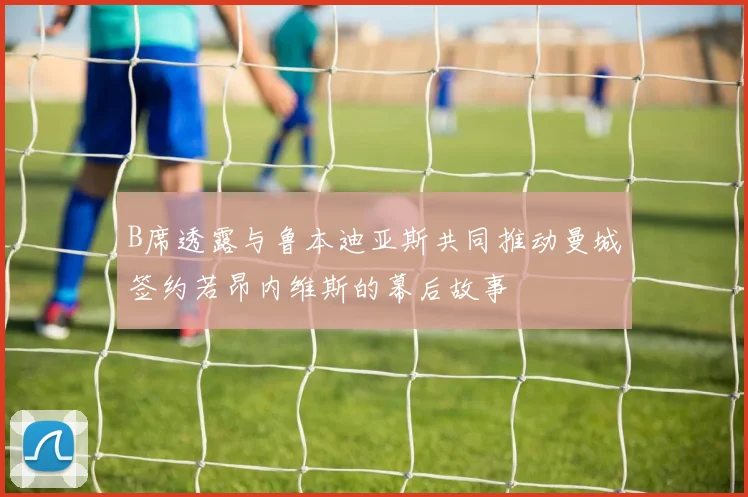 B席透露与鲁本迪亚斯共同推动曼城签约若昂内维斯的幕后故事