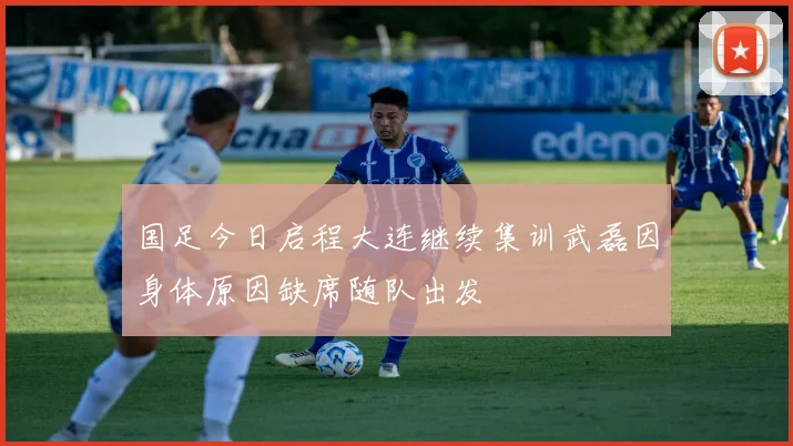 国足今日启程大连继续集训武磊因身体原因缺席随队出发