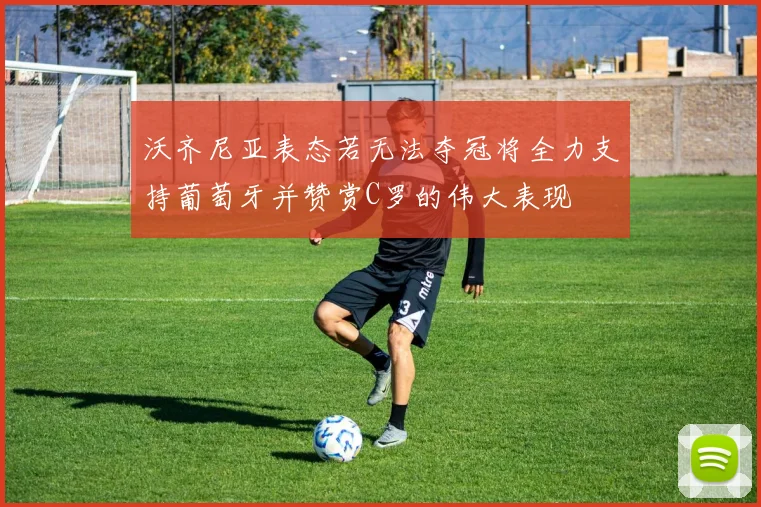 沃齐尼亚表态若无法夺冠将全力支持葡萄牙并赞赏C罗的伟大表现