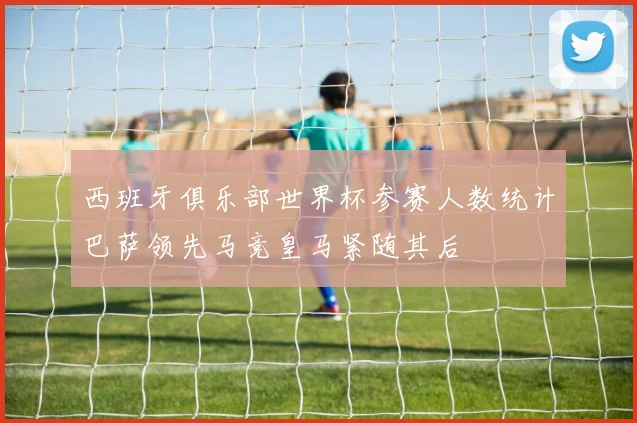 西班牙俱乐部世界杯参赛人数统计巴萨领先马竞皇马紧随其后