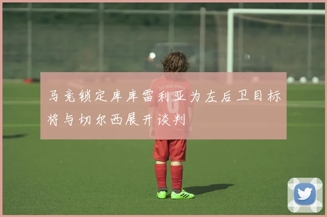 马竞锁定库库雷利亚为左后卫目标将与切尔西展开谈判