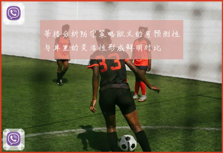 蒂格分析防守策略欧文的可预测性与库里的灵活性形成鲜明对比