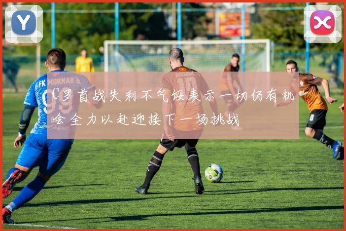 C罗首战失利不气馁表示一切仍有机会全力以赴迎接下一场挑战
