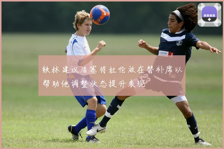 铁林建议活塞将杜伦放在替补席以帮助他调整状态提升表现