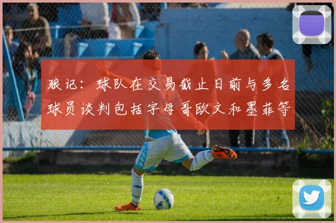狼记：球队在交易截止日前与多名球员谈判包括字母哥欧文和墨菲等人