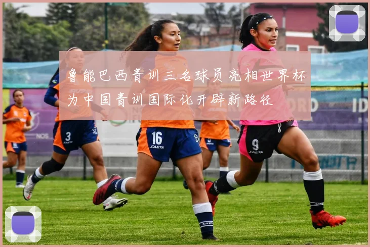 鲁能巴西青训三名球员亮相世界杯为中国青训国际化开辟新路径