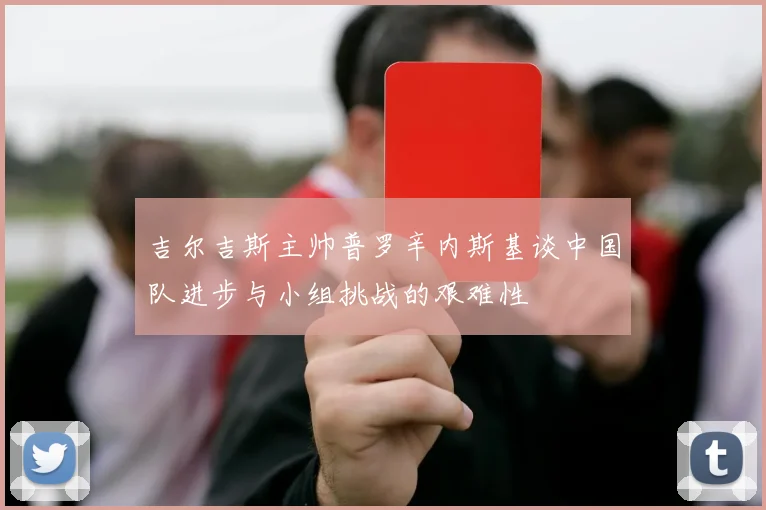 吉尔吉斯主帅普罗辛内斯基谈中国队进步与小组挑战的艰难性