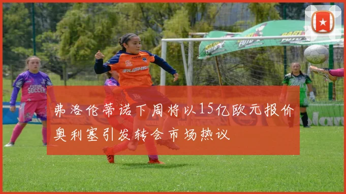 弗洛伦蒂诺下周将以15亿欧元报价奥利塞引发转会市场热议