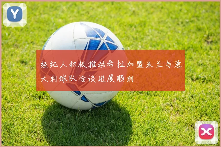 经纪人积极推动希拉加盟米兰与意大利球队洽谈进展顺利