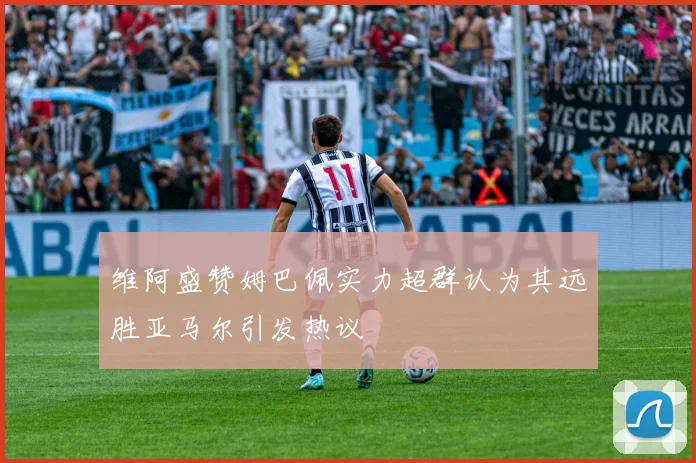 维阿盛赞姆巴佩实力超群认为其远胜亚马尔引发热议
