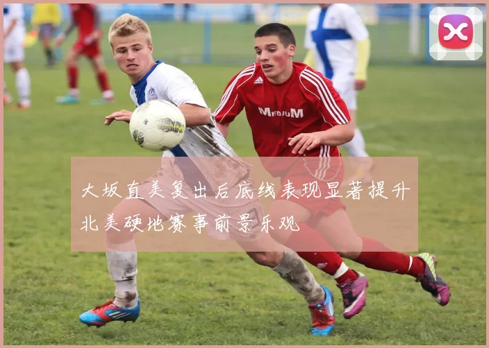 大坂直美复出后底线表现显著提升北美硬地赛事前景乐观