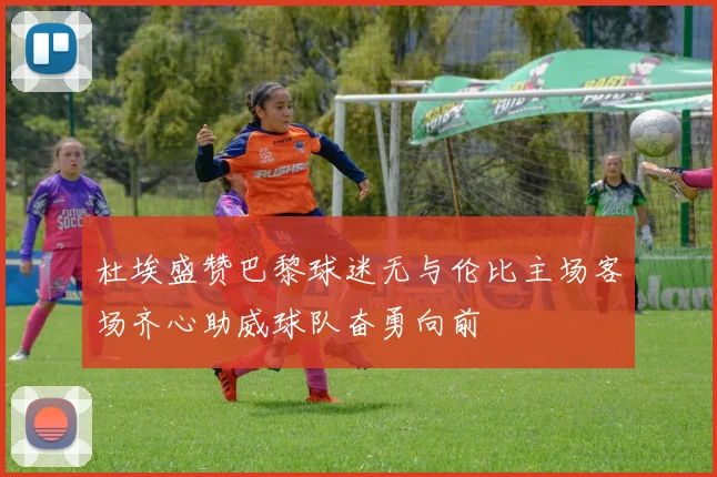 杜埃盛赞巴黎球迷无与伦比主场客场齐心助威球队奋勇向前